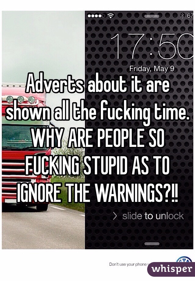 Adverts about it are shown all the fucking time. WHY ARE PEOPLE SO FUCKING STUPID AS TO IGNORE THE WARNINGS?!!