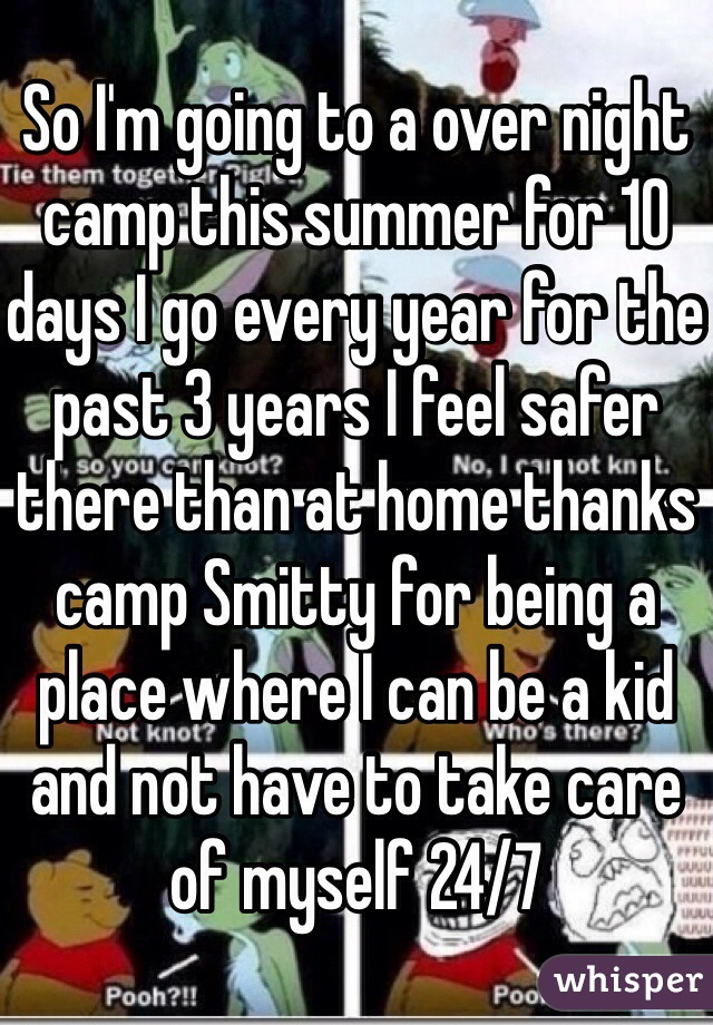 So I'm going to a over night camp this summer for 10 days I go every year for the past 3 years I feel safer there than at home thanks camp Smitty for being a place where I can be a kid and not have to take care of myself 24/7 