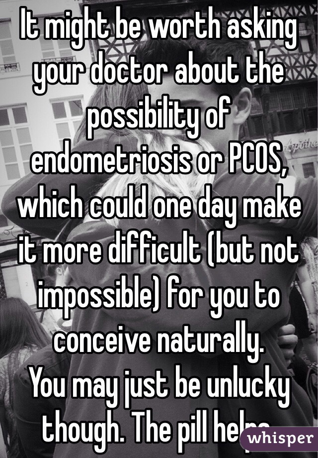 It might be worth asking your doctor about the possibility of endometriosis or PCOS, which could one day make it more difficult (but not impossible) for you to conceive naturally.
You may just be unlucky though. The pill helps.