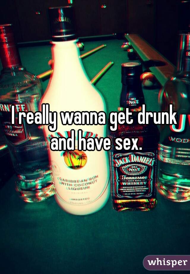 I really wanna get drunk and have sex.