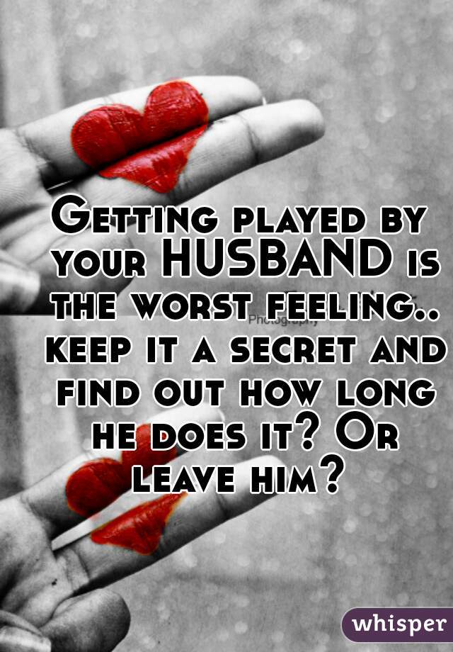Getting played by your HUSBAND is the worst feeling.. keep it a secret and find out how long he does it? Or leave him? 