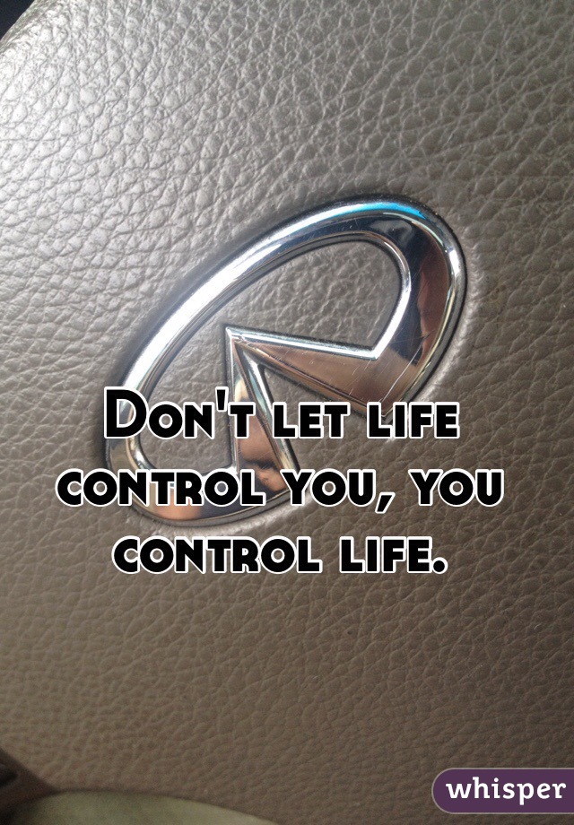 Don't let life control you, you control life.