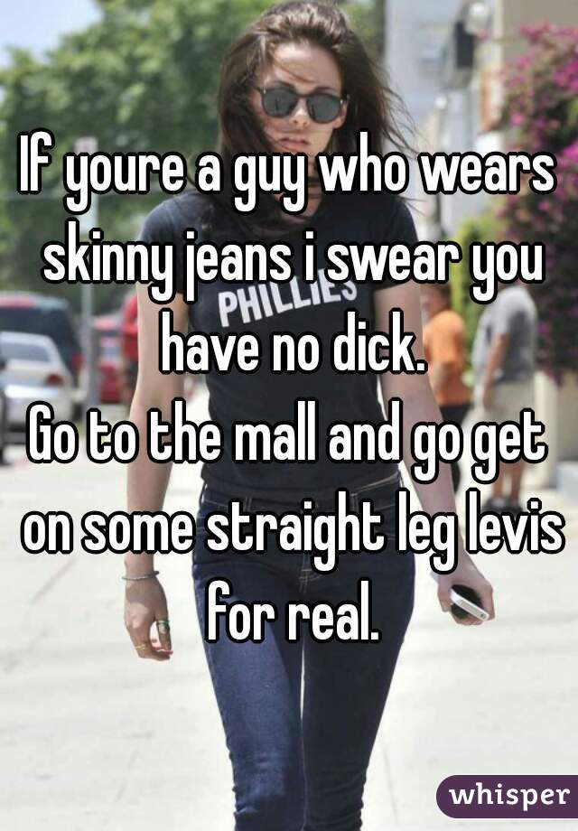 If youre a guy who wears skinny jeans i swear you have no dick.
Go to the mall and go get on some straight leg levis for real.