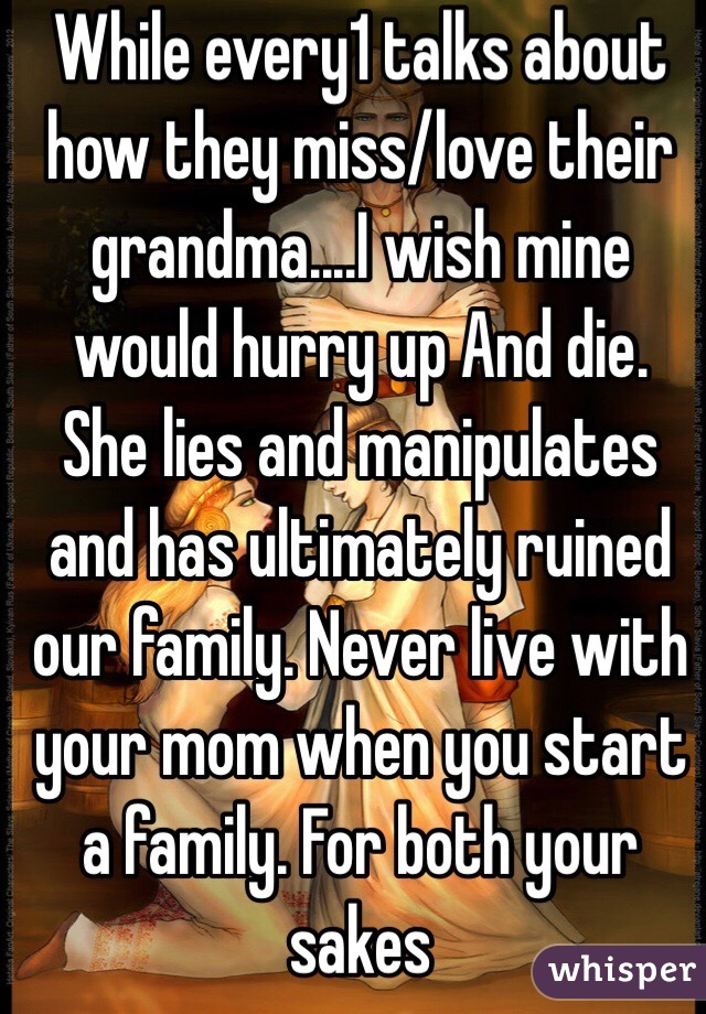 While every1 talks about how they miss/love their grandma....I wish mine would hurry up And die. She lies and manipulates and has ultimately ruined our family. Never live with your mom when you start a family. For both your sakes