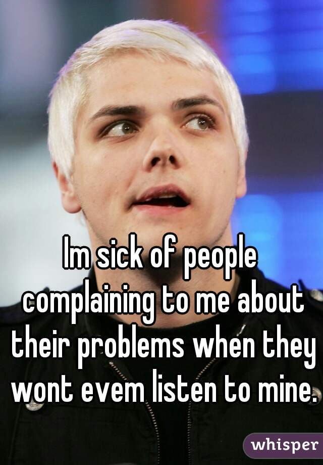 Im sick of people complaining to me about their problems when they wont evem listen to mine.