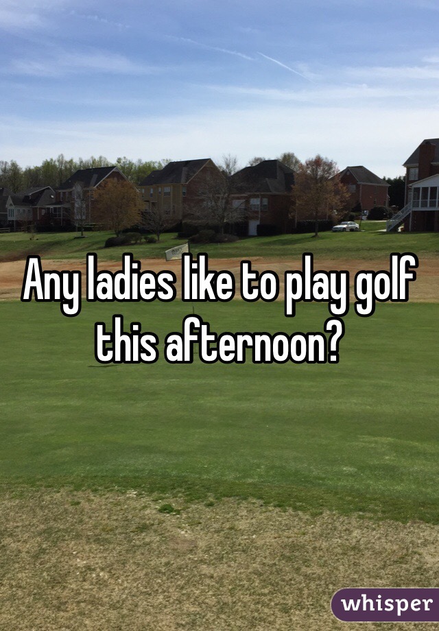 Any ladies like to play golf this afternoon? 
