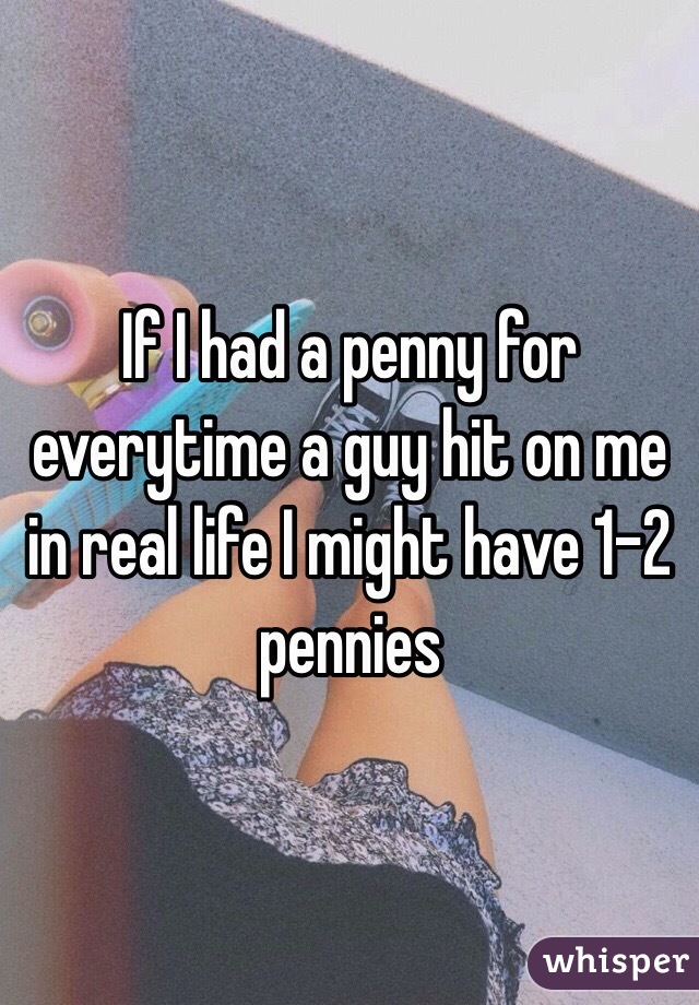 If I had a penny for everytime a guy hit on me in real life I might have 1-2 pennies