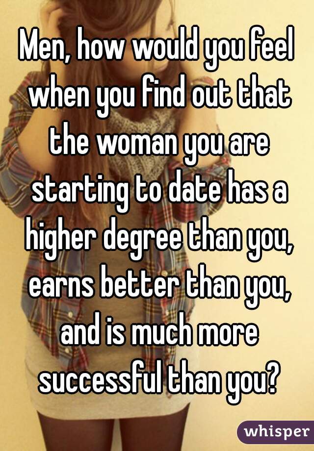 Men, how would you feel when you find out that the woman you are starting to date has a higher degree than you, earns better than you, and is much more successful than you?