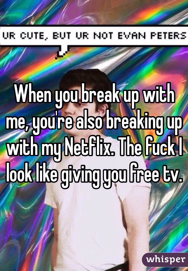 When you break up with me, you're also breaking up with my Netflix. The fuck I look like giving you free tv. 
