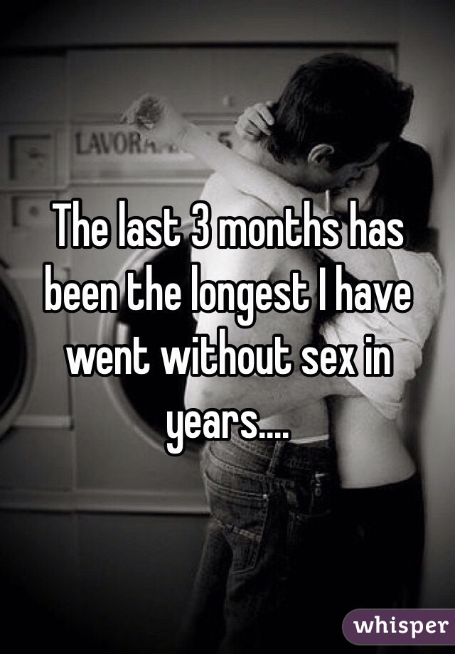 The last 3 months has been the longest I have went without sex in years....