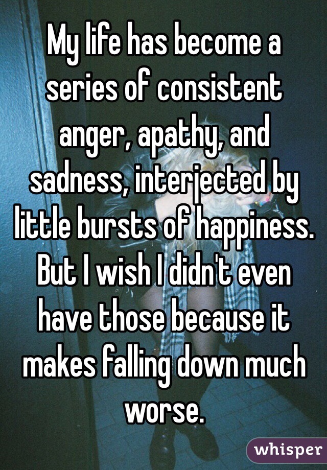 My life has become a series of consistent anger, apathy, and sadness, interjected by little bursts of happiness. But I wish I didn't even have those because it makes falling down much worse.