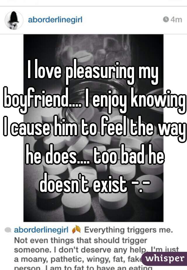 I love pleasuring my boyfriend.... I enjoy knowing I cause him to feel the way he does.... too bad he doesn't exist -.-
