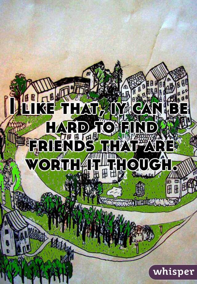 I like that, iy can be hard to find friends that are worth it though.