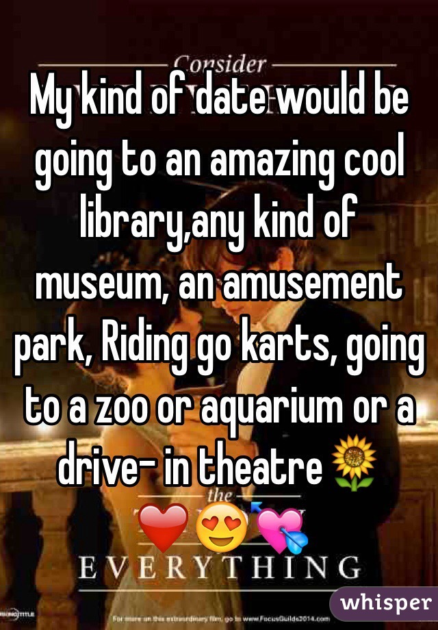 My kind of date would be going to an amazing cool library,any kind of museum, an amusement park, Riding go karts, going to a zoo or aquarium or a drive- in theatre🌻❤️😍💘