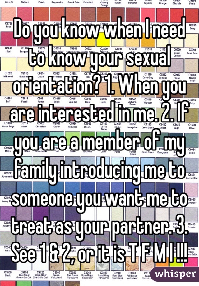 Do you know when I need to know your sexual orientation? 1. When you are interested in me. 2. If you are a member of my family introducing me to someone you want me to treat as your partner. 3. See 1 & 2, or it is T F M I !!!