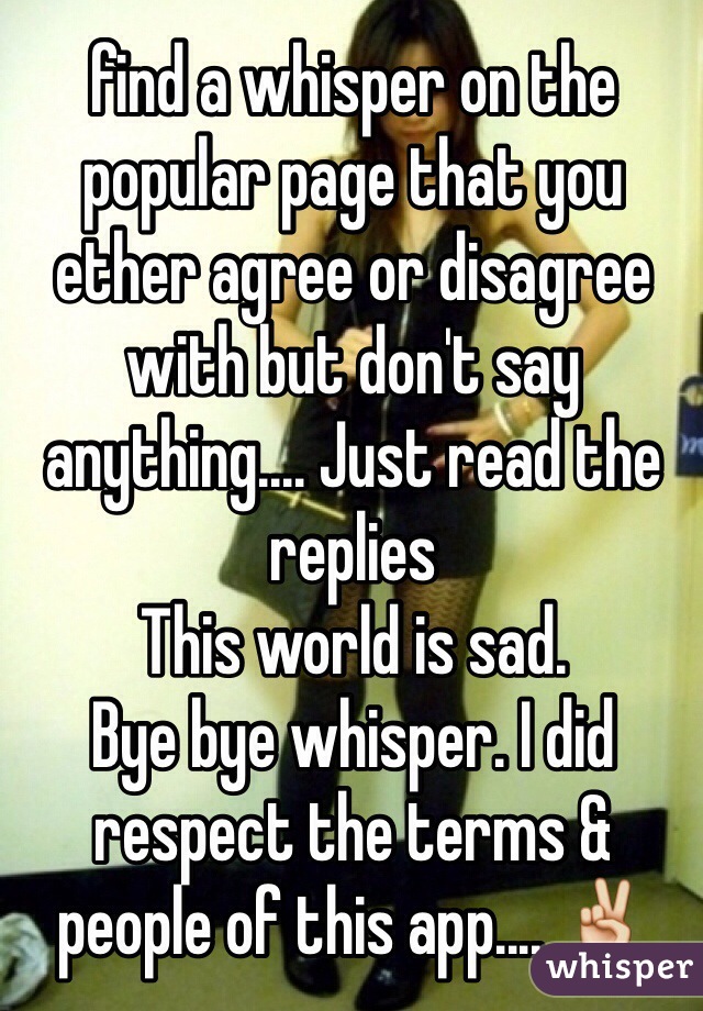 find a whisper on the popular page that you ether agree or disagree with but don't say anything.... Just read the replies
This world is sad. 
Bye bye whisper. I did respect the terms & people of this app.... ✌️