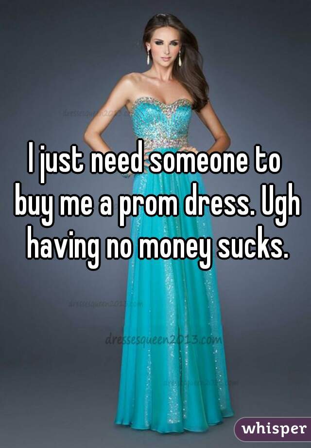 I just need someone to buy me a prom dress. Ugh having no money sucks.