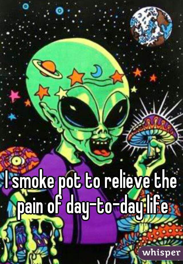 I smoke pot to relieve the pain of day-to-day life