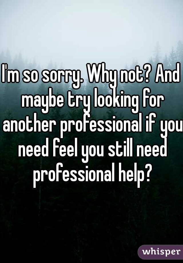 I'm so sorry. Why not? And maybe try looking for another professional if you need feel you still need professional help?