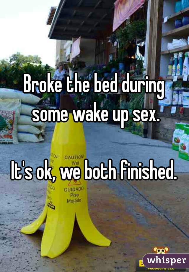 Broke the bed during some wake up sex.

It's ok, we both finished.