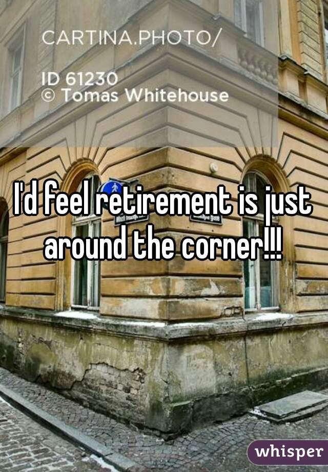 I'd feel retirement is just around the corner!!! 