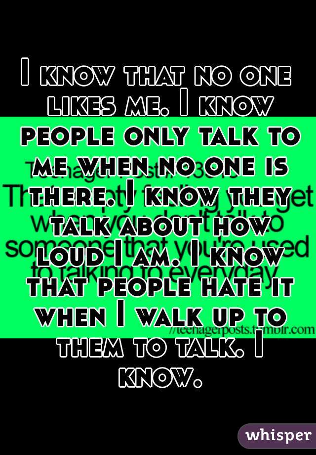 I know that no one likes me. I know people only talk to me when no one is there. I know they talk about how loud I am. I know that people hate it when I walk up to them to talk. I know.