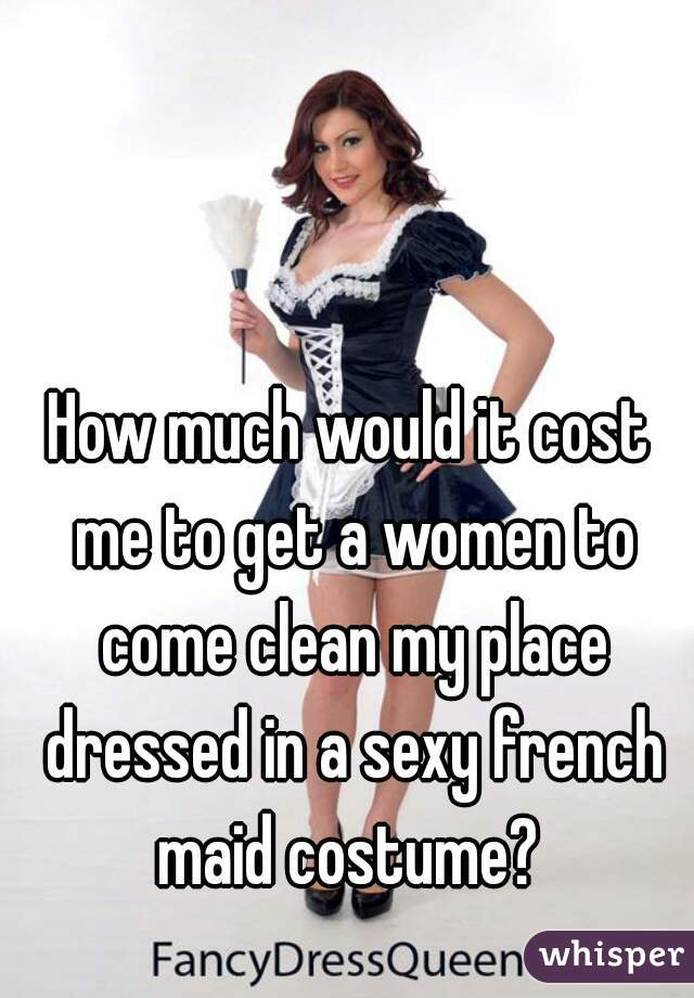 How much would it cost me to get a women to come clean my place dressed in a sexy french maid costume? 