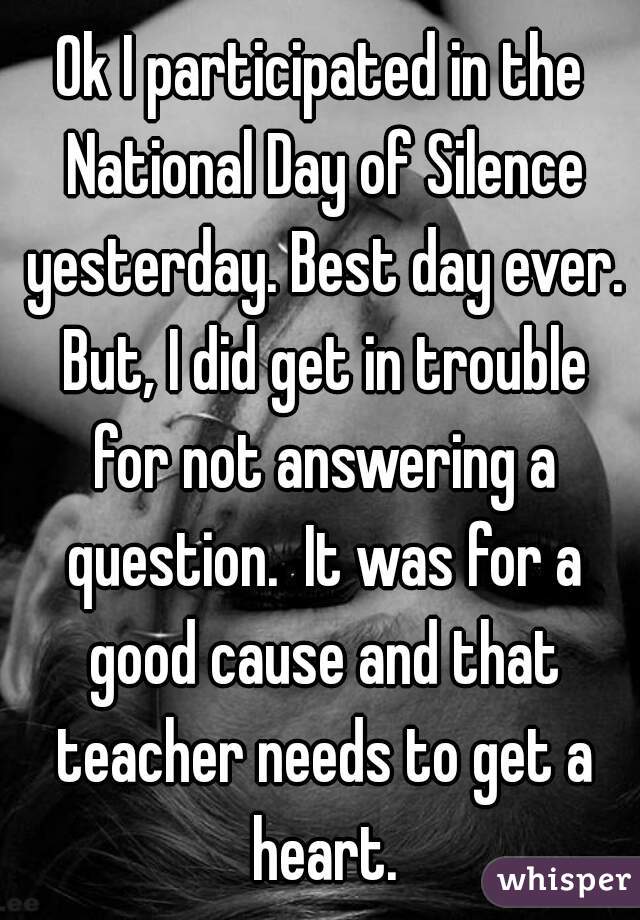 Ok I participated in the National Day of Silence yesterday. Best day ever. But, I did get in trouble for not answering a question.  It was for a good cause and that teacher needs to get a heart.