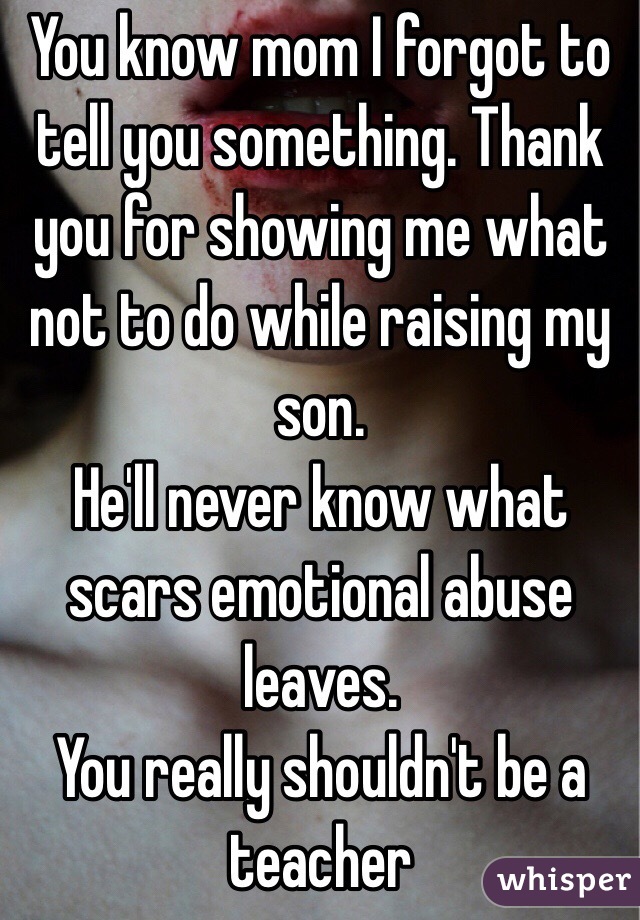 You know mom I forgot to tell you something. Thank you for showing me what not to do while raising my son. 
He'll never know what scars emotional abuse leaves.
You really shouldn't be a teacher 