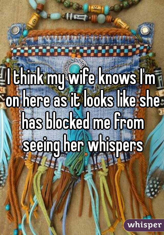 I think my wife knows I'm on here as it looks like she has blocked me from seeing her whispers