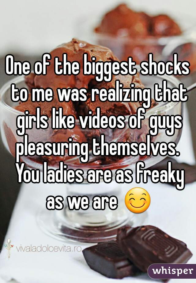 One of the biggest shocks to me was realizing that girls like videos of guys pleasuring themselves.  You ladies are as freaky as we are 😊