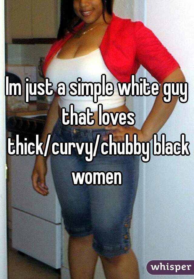 Im just a simple white guy that loves thick/curvy/chubby black women 