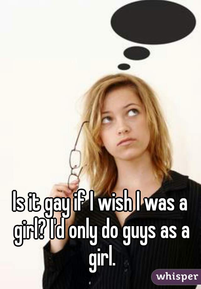 Is it gay if I wish I was a girl? I'd only do guys as a girl.