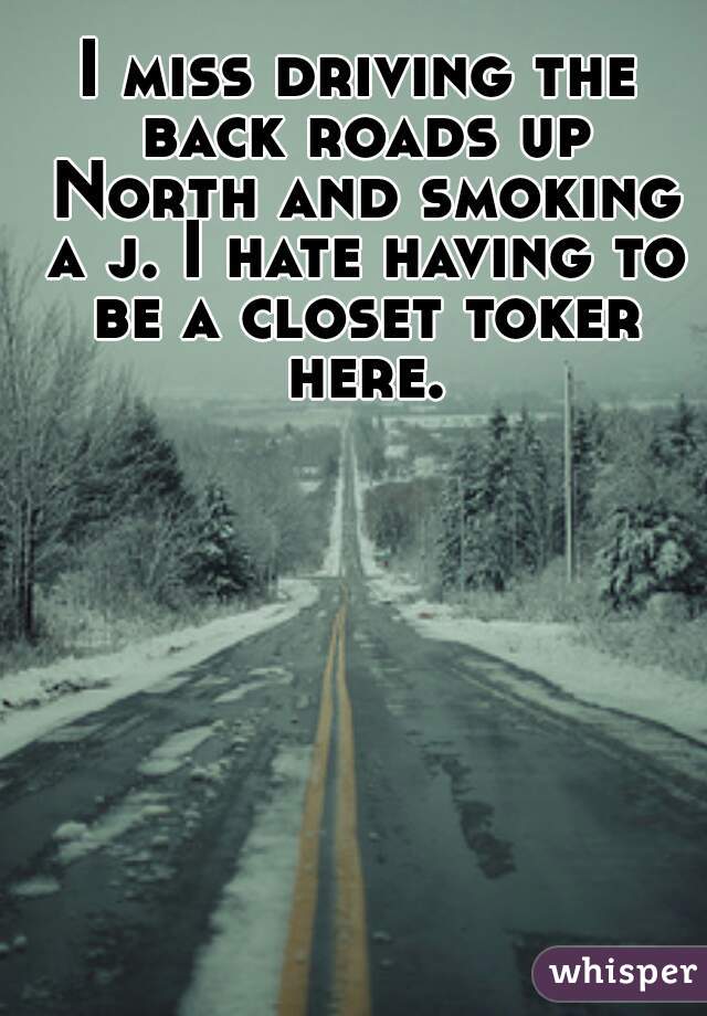 I miss driving the back roads up North and smoking a j. I hate having to be a closet toker here.