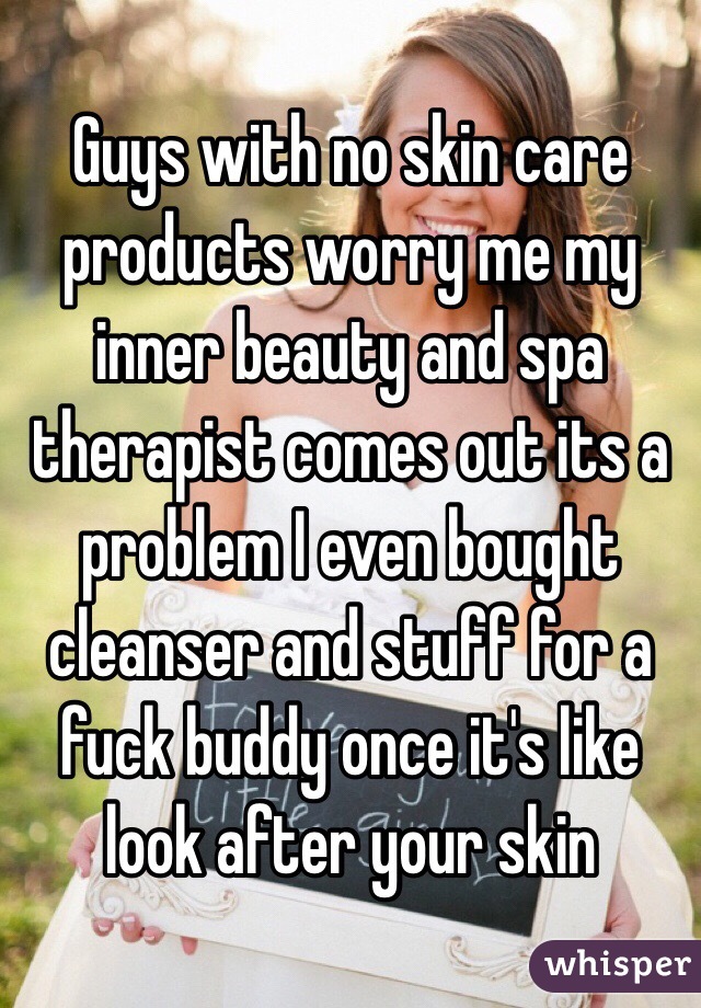 Guys with no skin care products worry me my inner beauty and spa therapist comes out its a problem I even bought cleanser and stuff for a fuck buddy once it's like look after your skin