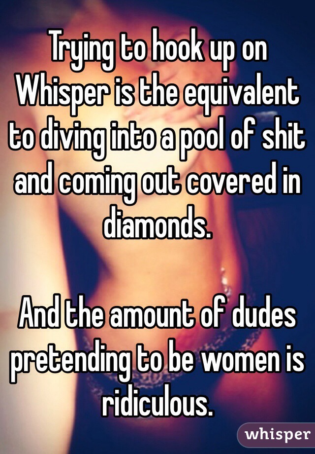 Trying to hook up on Whisper is the equivalent to diving into a pool of shit and coming out covered in diamonds. 

And the amount of dudes pretending to be women is ridiculous. 