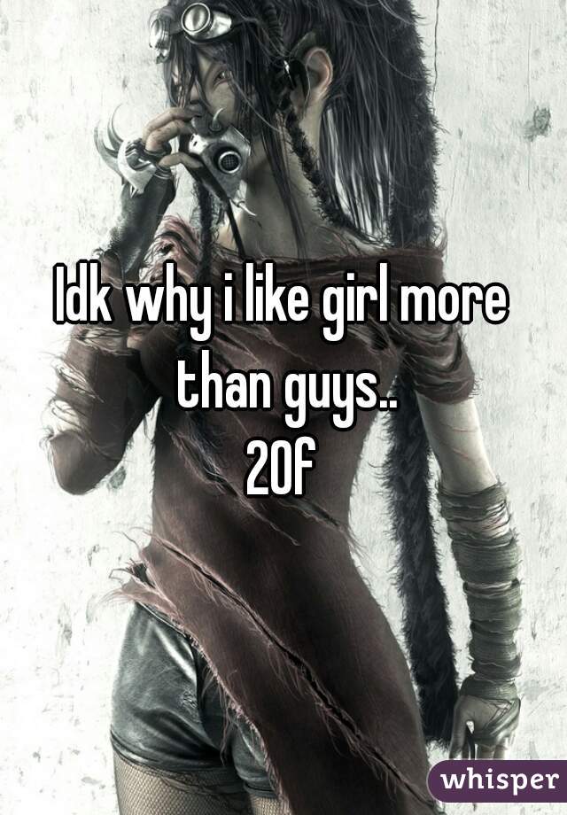 Idk why i like girl more than guys..
20f