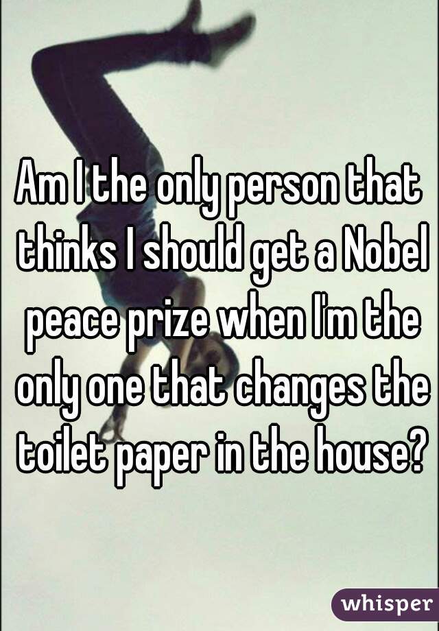 Am I the only person that thinks I should get a Nobel peace prize when I'm the only one that changes the toilet paper in the house?