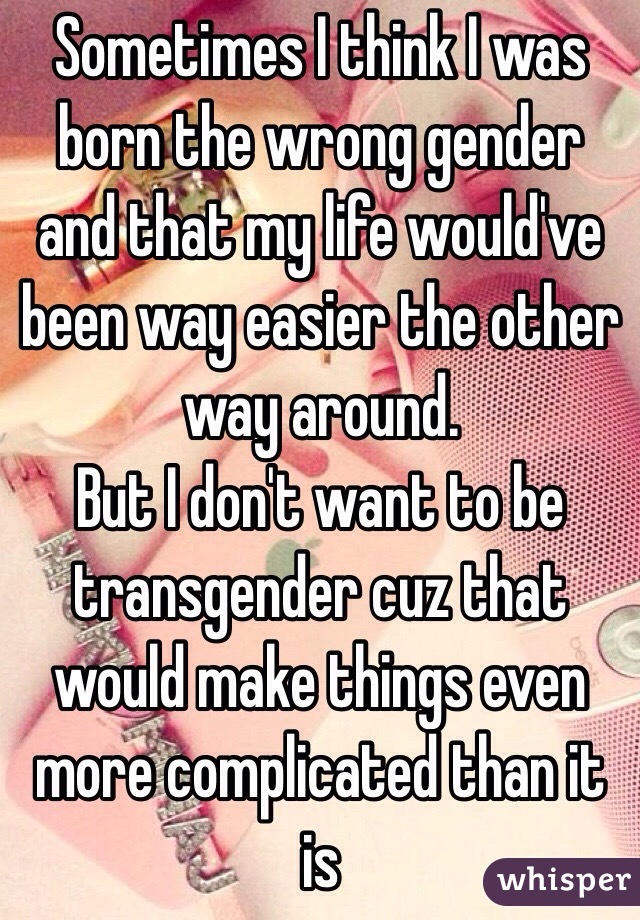 Sometimes I think I was born the wrong gender and that my life would've been way easier the other way around. 
But I don't want to be transgender cuz that would make things even more complicated than it is