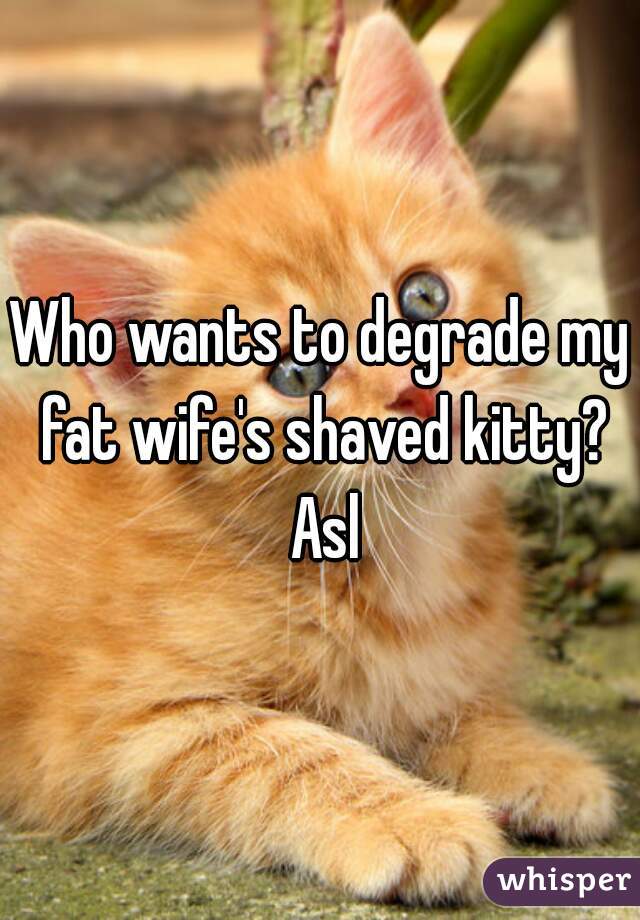 Who wants to degrade my fat wife's shaved kitty? Asl