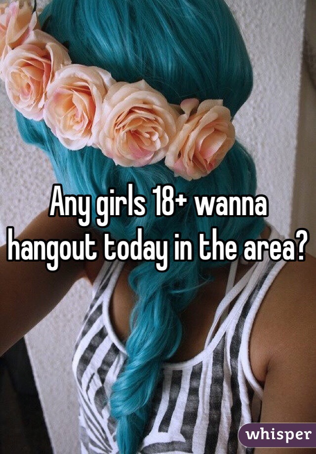 Any girls 18+ wanna hangout today in the area?