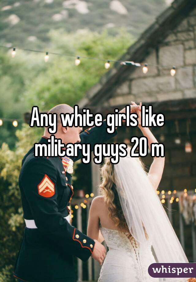 Any white girls like military guys 20 m