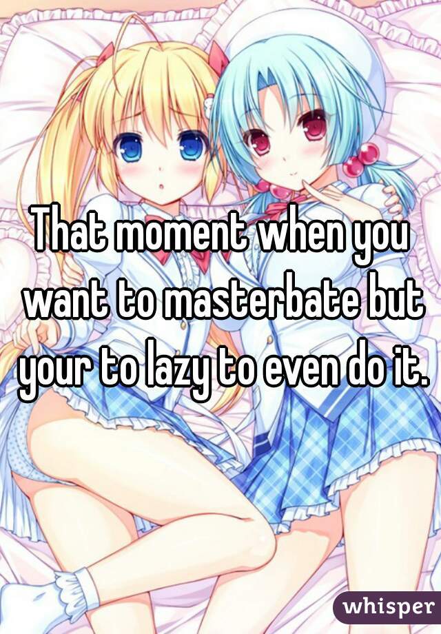 That moment when you want to masterbate but your to lazy to even do it.