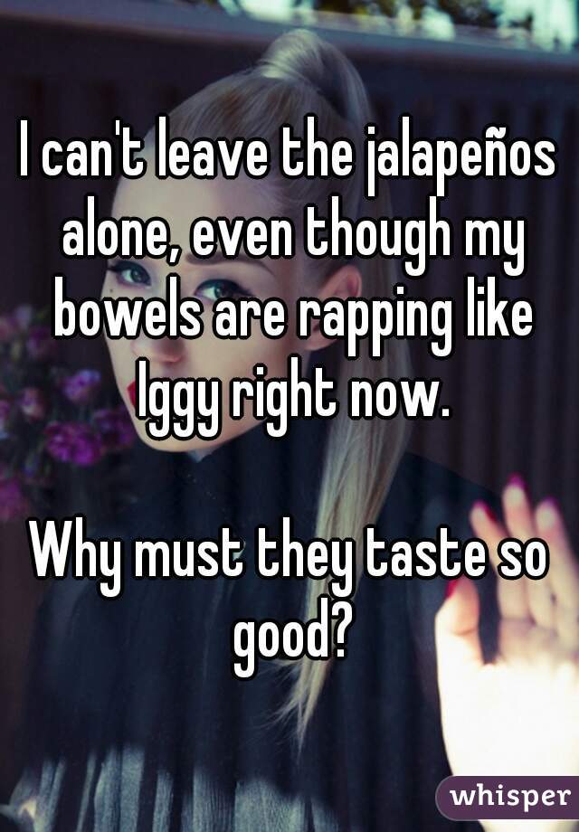 I can't leave the jalapeños alone, even though my bowels are rapping like Iggy right now.

Why must they taste so good?