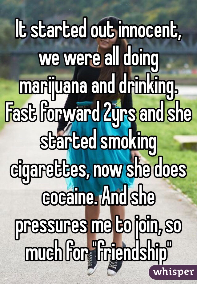 It started out innocent, we were all doing marijuana and drinking. Fast forward 2yrs and she started smoking cigarettes, now she does cocaine. And she pressures me to join, so much for "friendship"