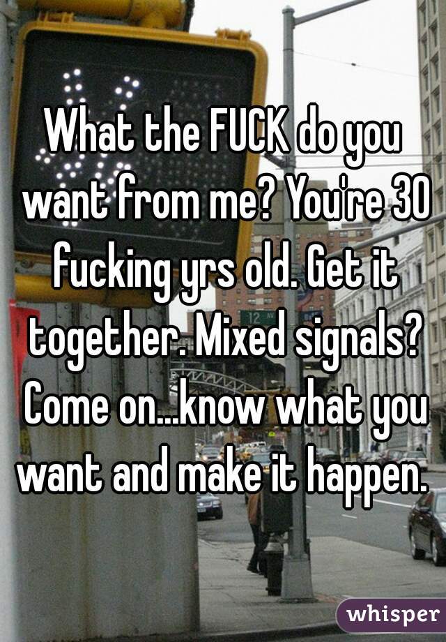 What the FUCK do you want from me? You're 30 fucking yrs old. Get it together. Mixed signals? Come on...know what you want and make it happen. 
