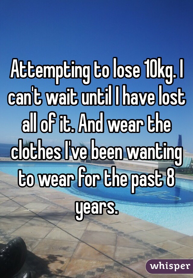 Attempting to lose 10kg. I can't wait until I have lost all of it. And wear the clothes I've been wanting to wear for the past 8 years. 