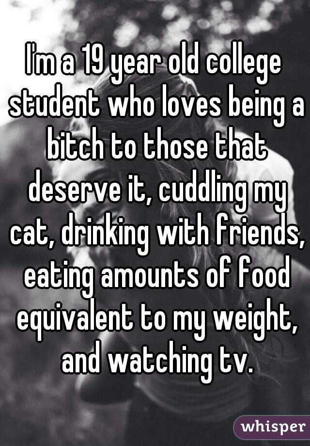 I'm a 19 year old college student who loves being a bitch to those that deserve it, cuddling my cat, drinking with friends, eating amounts of food equivalent to my weight, and watching tv.