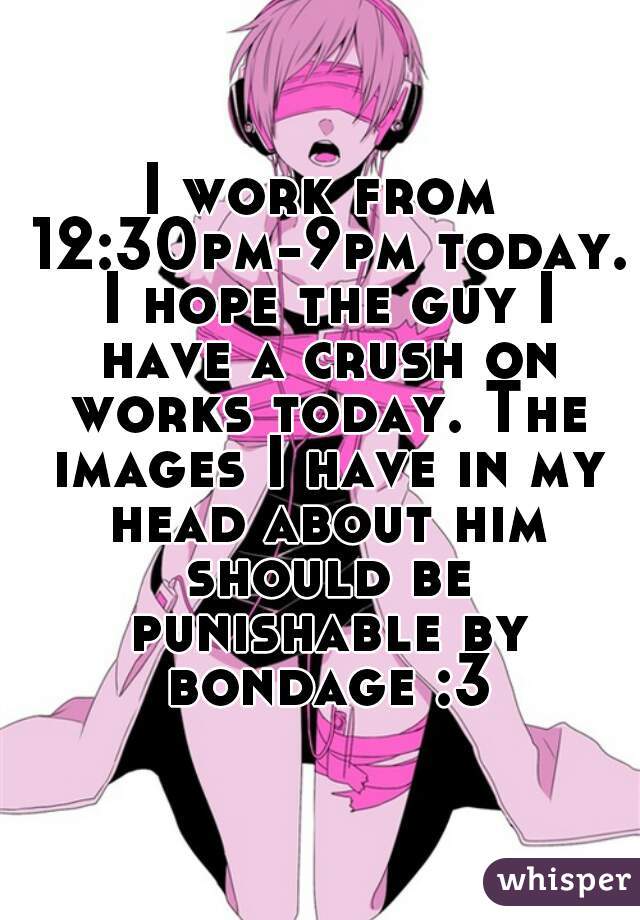 I work from 12:30pm-9pm today. I hope the guy I have a crush on works today. The images I have in my head about him should be punishable by bondage :3