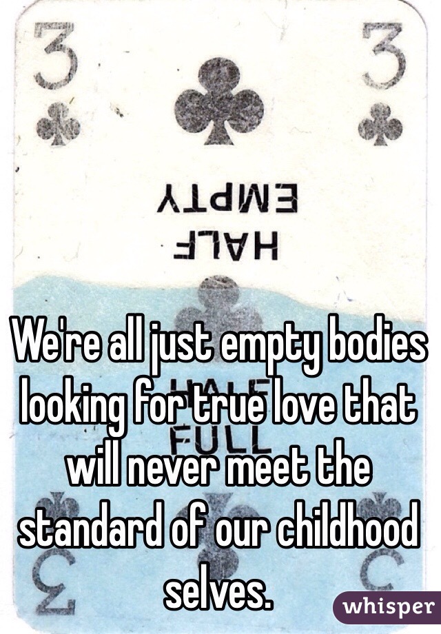 We're all just empty bodies looking for true love that will never meet the standard of our childhood selves. 